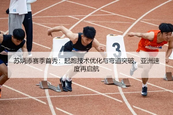 苏炳添赛季首秀：起跑技术优化与弯道突破，亚洲速度再启航