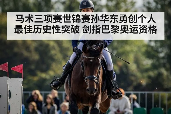 马术三项赛世锦赛孙华东勇创个人最佳历史性突破 剑指巴黎奥运资格